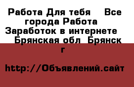 Работа Для тебя  - Все города Работа » Заработок в интернете   . Брянская обл.,Брянск г.